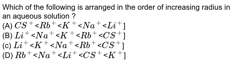 Which of the following is arranged in the order of increasing radius in an aqueous solution ? (A) CS^(+) (B) Li^(+) (c) Li^(+) (D) Rb^(+) < Na^(+) < Li^(+) < CS^(+) < K^(+) ]