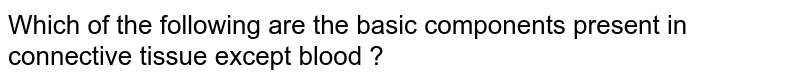 Which of the following are the basic components present in connective tissue except blood ?