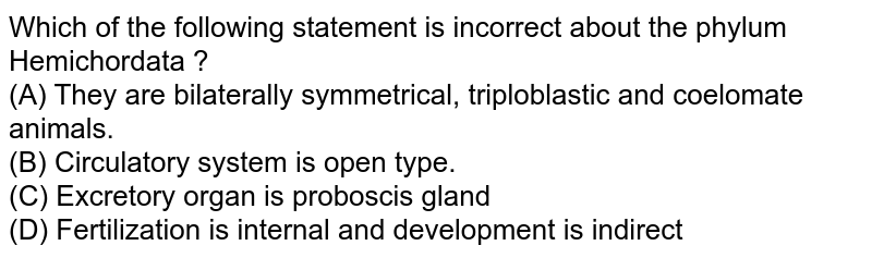 Which of the following statement is incorrect about the phylum Hemichordata ? (A) They are bilaterally symmetrical, triploblastic and coelomate animals. (B) Circulatory system is open type. (C) Excretory organ is proboscis gland (D) Fertilization is internal and development is indirect