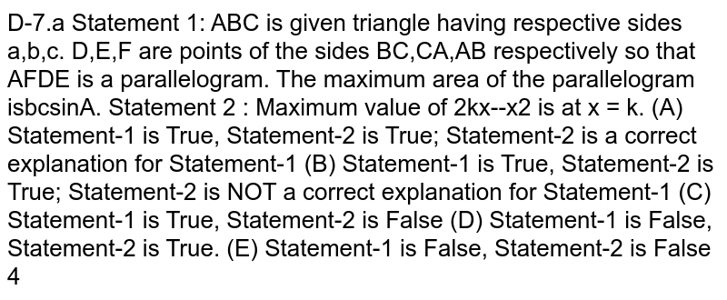 Statement 1: ABC is given triangle having respective sides a,b,c. D,E,F are points of the sides BC,CA,AB respectively so that AFDE is a parallelogram. The maximum area of the parallelogram is 1/4 bcsinA. Statement 2 : Maximum value of 2kx--x^2 is at x = k.