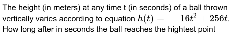 The height (in meters) at any time t (in seconds) of a ball thrown vertically varies according to equation h(t)=-16t^(2)+256t . How long after in seconds the ball reaches the hightest point