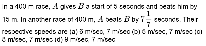 In a 400 m race, A gives B a start of 5 seconds and beats him by 15 m. In another race of 400 m, A beats B by 7 1/7 seconds. Their respective speeds are (a) 6 m/sec, 7 m/sec (b) 5 m/sec, 7 m/sec (c) 8 m/sec, 7 m/sec (d) 9 m/sec, 7 m/sec