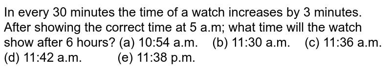 In every 30 minutes the time of a watch increases by 3 minutes. After showing the correct time at 5 a.m; what time will the watch show after 6 hours? (a) 10:54 a.m. (b) 11:30 a.m. (c) 11:36 a.m. (d) 11:42 a.m. (e) 11:38 p.m.