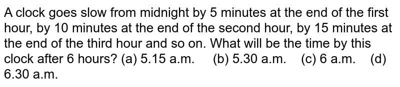 A clock goes slow from midnight by 5 minutes at the end of the first hour, by 10 minutes at the end of the second hour, by 15 minutes at the end of the third hour and so on. What will be the time by this clock after 6 hours? (a) 5.15 a.m. (b) 5.30 a.m. (c) 6 a.m. (d) 6.30 a.m.