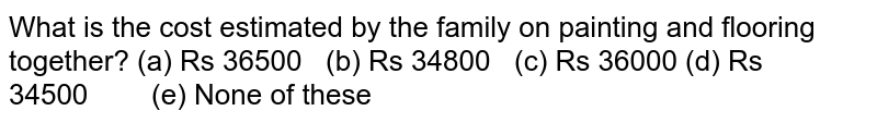 What is the
  cost estimated by the family on painting and flooring together?
(a) Rs
  36500   (b) Rs 34800   (c) Rs 36000
(d) Rs
  34500        (e) None of these