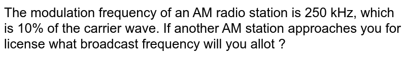 The modulation frequency of an AM radio station is 250 kHz, which is 10% of the carrier wave. If another AM station approaches you for license what broadcast frequency will you allot ?