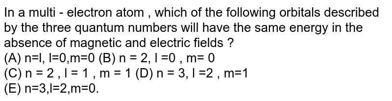 In a multi - electron atom , which of the following orbitals described by the three quantum numbers will have the same energy in the absence of magnetic and electric fields ? (A) n=l, l=0,m=0 (B) n = 2, l =0 , m= 0 (C) n = 2 , l = 1 , m = 1 (D) n = 3, l =2 , m=1 (E) n=3,l=2,m=0.
