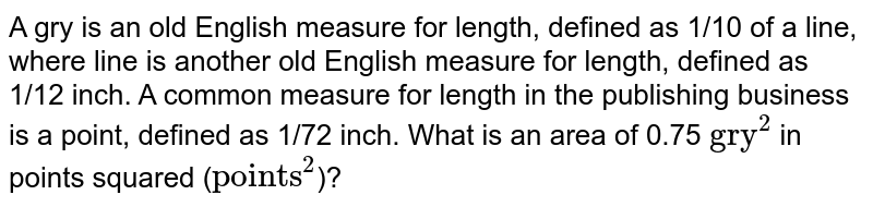 A gry is an old English measure for length, defined as 1/10 of a line, where line is another old English measure for length, defined as 1/12 inch. A common measure for length in the publishing business is a point, defined as 1/72 inch. What is an area of 0.75 "gry"^(2) in points squared ( "points"^(2) )?