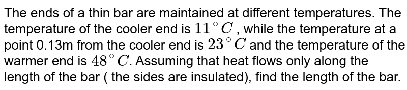 The ends of a thin bar are maintained at different temperatures. The temperature of the cooler end is 11^(@)C , while the temperature at a point 0.13m from the cooler end is 23^(@)C and the temperature of the warmer end is 48^(@)C . Assuming that heat flows only along the length of the bar ( the sides are insulated), find the length of the bar.