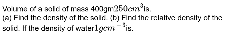Volume of a solid of mass 400gm 250cm^(3) is. (a) Find the density of the solid. (b) Find the relative density of the solid. If the density of water 1g cm^(-3) is.