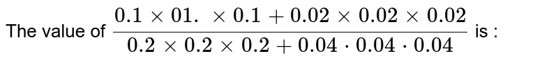 The value of ` (0.1 xx 0.1 xx 0.1 + 0.02 xx 0.02 xx 0.02)/( 0.2 xx 0.2  xx 0.2 + 0.04 xx 0.04 xx 0.04) ` is : 