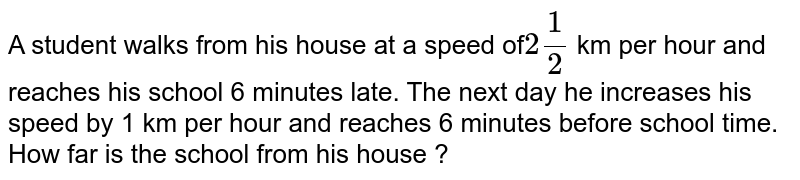 A student walks from his house at a speed of`2 (1)/( 2)` km per hour and reaches his school 6 minutes late. The next day he increases his speed by 1 km per hour and reaches 6 minutes before school time. How far is the school from his house ?