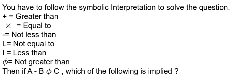 You have to follow the symbolic Interpretation to solve the question. + = Greater than xx = Equal to -= Not less than L= Not equal to I = Less than phi = Not greater than Then if A - B phi C , which of the following is implied ?