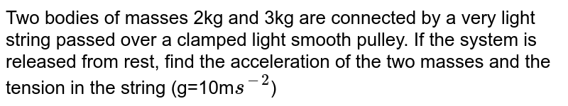  Two bodies of masses 2kg and 3kg are connected by a very light string passed over a clamped light smooth pulley. If the system is released from rest, find the acceleration of the two masses and the tension in the string (g=10m`s^(-2)`)
