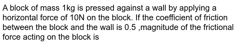 A block of mass 1kg is pressed  against a wall by applying a horizontal force of 10N on the block. If the coefficient of friction between the block and the wall is 0.5 ,magnitude of the frictional force acting on the block is