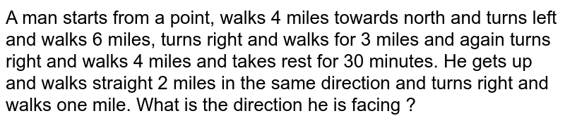 A man starts from a point, walks 4 miles towards north and turns left and walks 6 miles, turns right and walks for 3 miles and again turns right and walks 4 miles and takes rest for 30 minutes. He gets up and walks straight 2 miles in the same direction and turns right and walks one mile. What is the direction he is facing ?