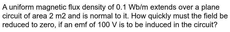 A uniform magnetic flux density of 0.1 Wb/m extends over a plane circuit of area 2 m2 and is normal to it. How quickly must the field be reduced to zero, if an emf of 100 V is to be induced in the circuit?