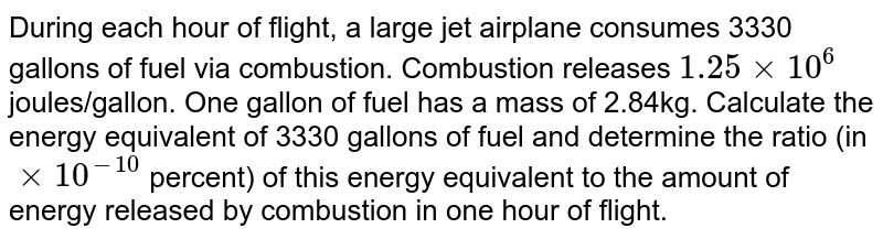 During each hour of flight, a large jet airplane consumes 3330 gallons of fuel via combustion. Combustion releases 1.25xx10^(6) joules/gallon. One gallon of fuel has a mass of 2.84kg. Calculate the energy equivalent of 3330 gallons of fuel and determine the ratio (in xx10^(-10) percent) of this energy equivalent to the amount of energy released by combustion in one hour of flight.