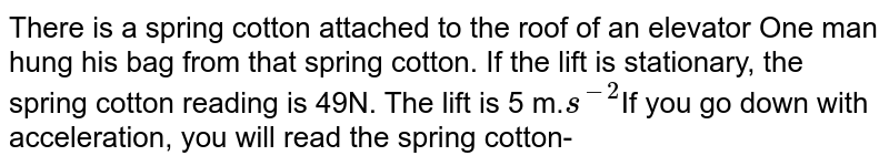 There is a spring cotton attached to the roof of an elevator One man hung his bag from that spring cotton. If the lift is stationary, the reading of spring cotton is 49N. The lift is 5 m. s^-2 If you go down with acceleration, the reading of the spring cotton will be-