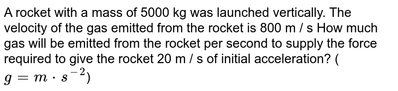 A rocket with a mass of 5000 kg was launched vertically. The velocity of the gas emitted from the rocket is 800 m / s How much gas will be emitted from the rocket per second to supply the force required to give the rocket 20 m / s of initial acceleration? ( g=m*s^-2 )