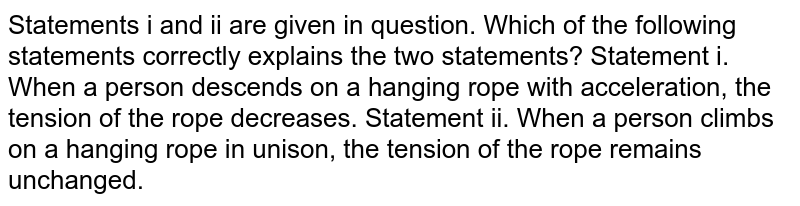 Statements i and ii are given in question. Which of the following statements correctly explains the two statements? Statement i. When a person descends on a hanging rope with acceleration, the tension of the rope decreases. Statement ii. When a person climbs on a hanging rope, the tension of the rope remains unchanged.