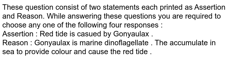 These question consist of two statements each printed as Assertion and Reason. While answering these questions you are required to choose any one of the following four responses : Assertion : Red tide is casued by Gonyaulax . Reason : Gonyaulax is marine dinoflagellate . The accumulate in sea to provide colour and cause the red tide .