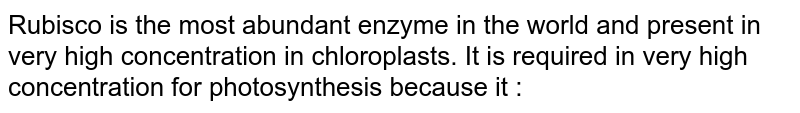 Rubisco is the most abundant enzyme in the world and present in very high concentration in chloroplasts. It is required in very high concentration for photosynthesis because it :