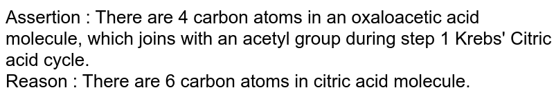 Assertion : There are 4 carbon atoms in an oxaloacetic acid molecule, which joins with an acetyl group during step 1 Krebs' Citric acid cycle.  <br>  Reason : There are 6 carbon atoms in citric acid molecule. 