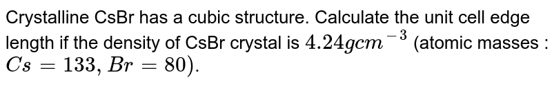 Crystalline CsBr has a cubic structure. Calculate the unit cell edge length if the density of CsBr crystal is `4.24 g cm^(-3)` (atomic masses : `Cs = 133, Br = 80)`. 