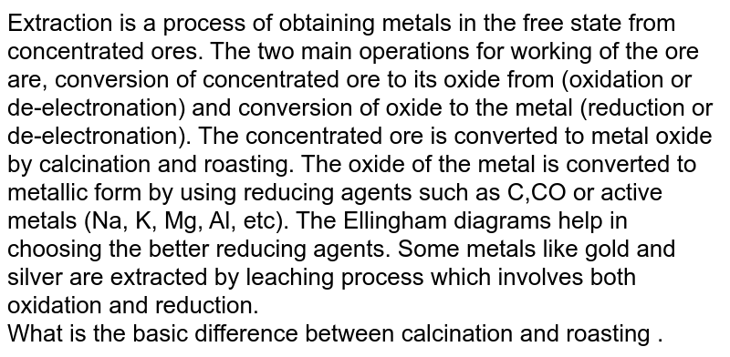 Extraction is a process of obtaining metals in the free state from concentrated ores. The two main operations for working of the ore are, conversion of concentrated ore to its oxide from (oxidation or de-electronation) and conversion of oxide to the metal (reduction or de-electronation). The concentrated ore is converted to metal oxide by calcination and roasting. The oxide of the metal is converted to metallic form by using reducing agents such as C,CO or active metals (Na, K, Mg, Al, etc). The Ellingham diagrams help in choosing the better reducing agents. Some metals like gold and silver are extracted by leaching process which involves both oxidation and reduction. <br> What is the basic difference between calcination and roasting .