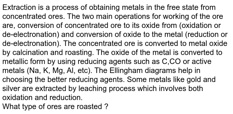 Extraction is a process of obtaining metals in the free state from concentrated ores. The two main operations for working of the ore are, conversion of concentrated ore to its oxide from (oxidation or de-electronation) and conversion of oxide to the metal (reduction or de-electronation). The concentrated ore is converted to metal oxide by calcination and roasting. The oxide of the metal is converted to metallic form by using reducing agents such as C,CO or active metals (Na, K, Mg, Al, etc). The Ellingham diagrams help in choosing the better reducing agents. Some metals like gold and silver are extracted by leaching process which involves both oxidation and reduction. <br> What type of ores are roasted ?