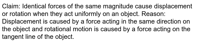 Claim: Identical forces of parallel magnitude cause displacement or rotation when they act uniformly on an object. Reason: Displacement is caused by a force acting in the same direction on the object and rotational motion is caused by a force acting on the tangent line of the object.