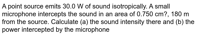 A point source emits 30.0 W of sound isotropically. A small microphone intercepts the sound in an area of 0.750 cm?, 180 m from the source. Calculate (a) the sound intensity there and (b) the power intercepted by the microphone