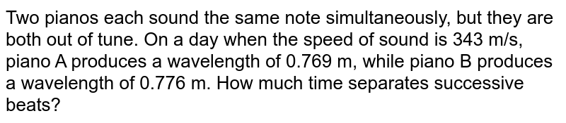 Two pianos each sound the same note simultaneously, but they are both out of tune. On a day when the speed of sound is 343 m/s, piano A produces a wavelength of 0.769 m, while piano B produces a wavelength of 0.776 m. How much time separates successive beats?