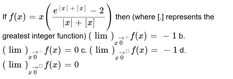 If `f(x)=x((e^(|x|+[x])-2)/(|x|+[x]))`
then (where [.] represents the greatest integer
  function)
`(lim)_(xvec0^+)f(x)=-1`
b. `(lim)_(xvec0^-)f(x)=0`

c. `(lim)_(xvec0^)f(x)=-1`
d. `(lim)_(xvec0^)f(x)=0`