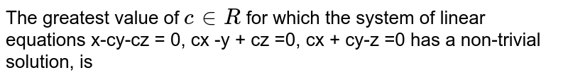 The greatest value of c in R for which the system of linear equations x-cy-cz = 0, cx -y + cz =0, cx + cy-z =0 has a non-trivial solution, is
