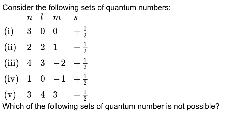 Consider the following sets of quantum numbers: {:(,n,l,m,s),("(i)",3,0,0,+1/2),("(ii)",2,2,1,-1/2),("(iii)",4,3,-2,+1/2),("(iv)" ,1,0,-1,+1/2),("(v)" , 3,4,3,-1/2):} Which of the following sets of quantum number is not possible?