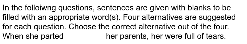 In the folloiwng questions, sentences are given with blanks to be filled with an appropriate word(s). Four alternatives are suggested for each question. Choose the correct alternative out of the four. <br> When she parted _________her parents, her were full of tears. 