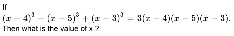 If (x-4)^(3) + ( x-5)^(3) +(x-3)^(3)=3(x-4) (x-5)(x-3) . Then what is the value of x ?