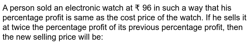 A person sold an electronic watch at Rs. 96 in such a way that his percentage profit is same as the cost price of the watch. If he sells it at twice the percentage profit of its previous percentage profit then the new selling price will be: