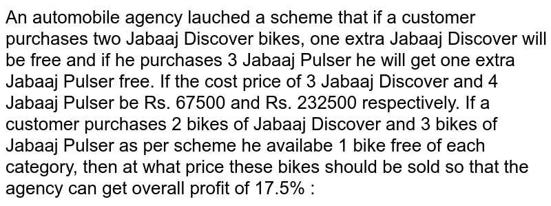 An automobile agency lauched a scheme that if a customer purchases two Jabaaj Discover bikes, one extra Jabaaj Discover will be free and if he purchases 3 Jabaaj Pulser he will get one extra Jabaaj Pulser free. If the cost price of 3 Jabaaj Discover and 4 Jabaaj Pulser be Rs. 67500 and Rs. 232500 respectively. If a customer purchases 2 bikes of Jabaaj Discover and 3 bikes of Jabaaj Pulser as per scheme he availabe 1 bike free of each category, then at what price these bikes should be sold so that the agency can get overall profit of 17.5% :