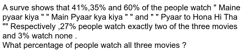 A surve shows that 41%,35% and 60% of the people watch " Maine pyaar kiya " " Main Pyaar kya kiya " " and " " Pyaar to Hona Hi Tha "" Respectively ,27% people watch exactly two of the three movies and 3% watch none . What percentage of people watch all three movies ?