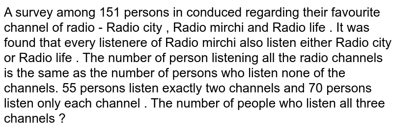 A survey among 151 persons in conduced regarding their favourite channel of radio - Radio city , Radio mirchi and Radio life . It was found that every listenere of Radio mirchi also listen either Radio city or Radio life . The number of person listening all the radio channels is the same as the number of persons who listen none of the channels. 55 persons listen exactly two channels and 70 persons listen only each channel . The number of people who listen all three channels ?