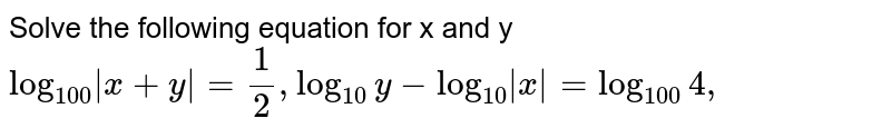 Solve the following equation for x and y <br> `log_(100)|x+y| = 1/2, log_(10)y - log_(10)|x| = log_(100) 4,` 