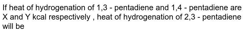 If heat of hydrogenation  of 1,3 - pentadiene and 1,4 - pentadiene are X and Y kcal respectively , heat of hydrogenation of 2,3 - pentadiene  will be 