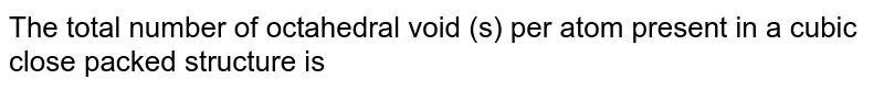 The total number of octahedral void (s) per atom present in a cubic close packed structure is: