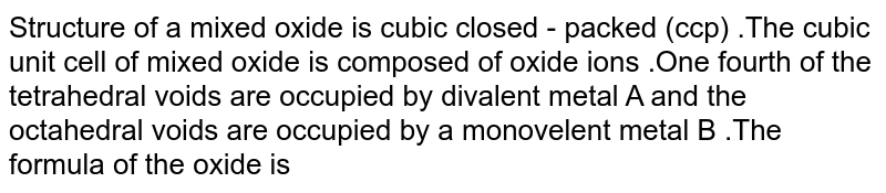 Structure of a mixed oxide is cubic close-packed (c.c.p). The cubic unit cell of mixed oxide is composed of oxide ions. One fourth of the tetrahedral voids are occupied by divalent metal A and the octahedral voids are occupied by a monovalent metal B. The formula of the oxide is: