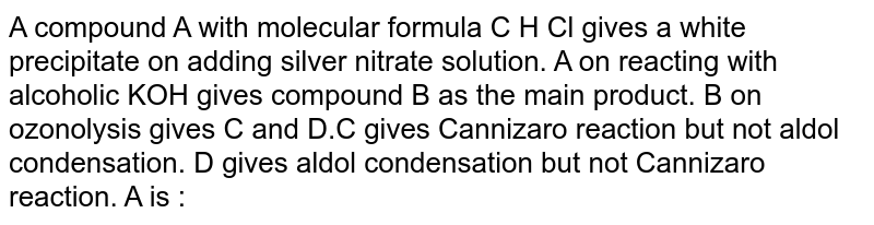 A compound A with molecular formula C H Cl gives a white precipitate on adding silver nitrate solution. A on reacting with alcoholic KOH gives compound B as the main product. B on ozonolysis gives C and D.C gives Cannizaro reaction but not aldol condensation. D gives aldol condensation but not Cannizaro reaction. A is :