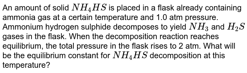 An amount of solid NH_(4)HS is placed in a flask already containing ammonia gas at a certain temperature and 1.0 atm pressure. Ammonium hydrogen sulphide decomposes to yield NH_(3) and H_(2)S gases in the flask. When the decomposition reaction reaches equilibrium, the total pressure in the flask rises to 2 atm. What will be the equilibrium constant for NH_4HS decomposition at this temperature?