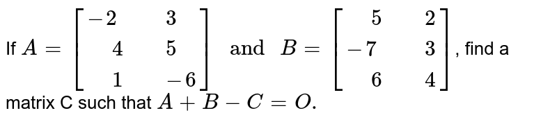 If A=[{:(-2," "3),(" "4," "5),(" "1," "-6):}]" and "B=[{:(" "5," "2),(-7," "3),(" "6," "4):}] , find a matrix C such that A+B-C=O.